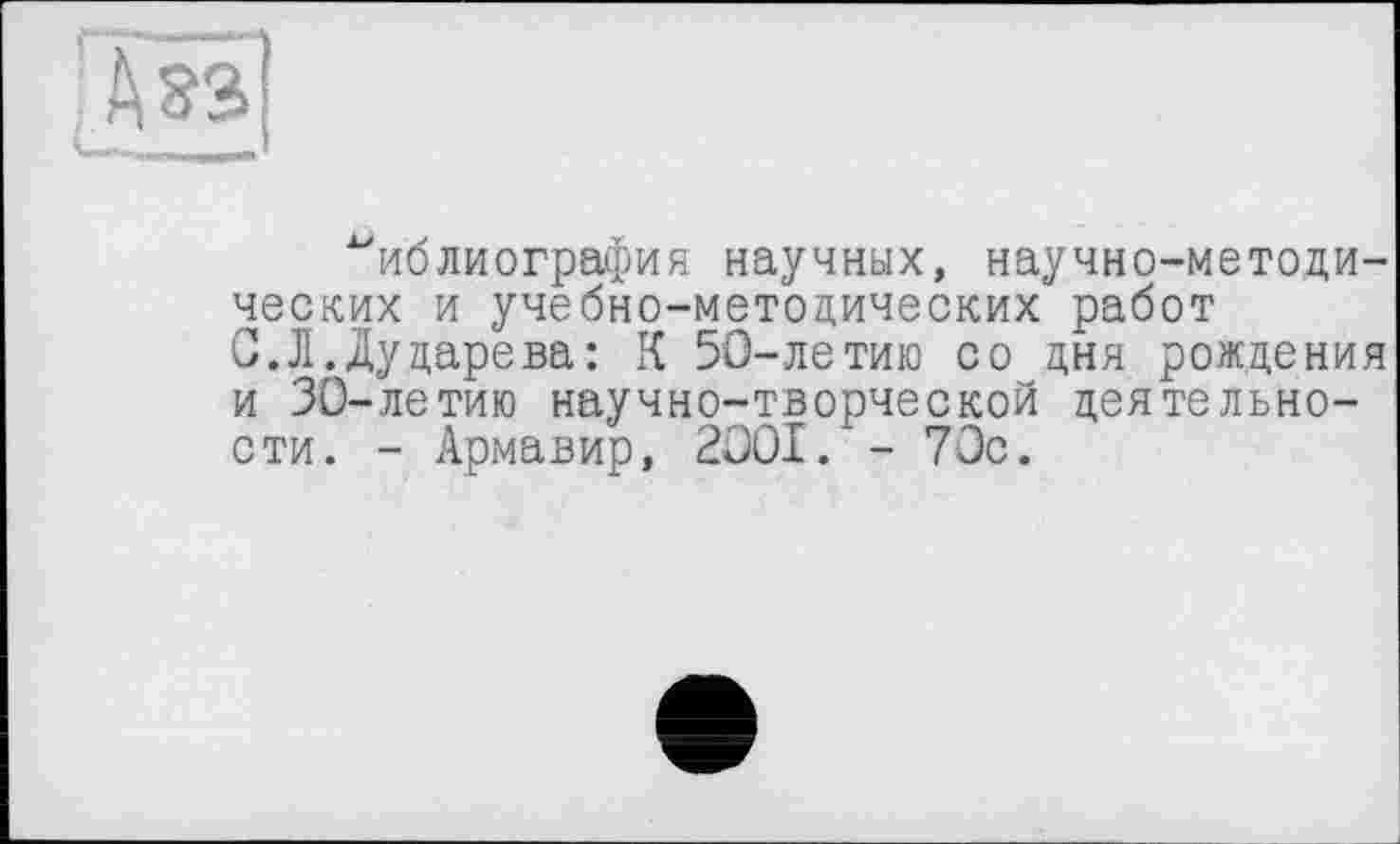 ﻿А зз
^иблиография научных, научно-методических и учебно-методических работ С.Л.Дударева: К 50-летию со дня рождения и 30-летию научно-творческой деятельности. - Армавир, 2OOI. - 70с.